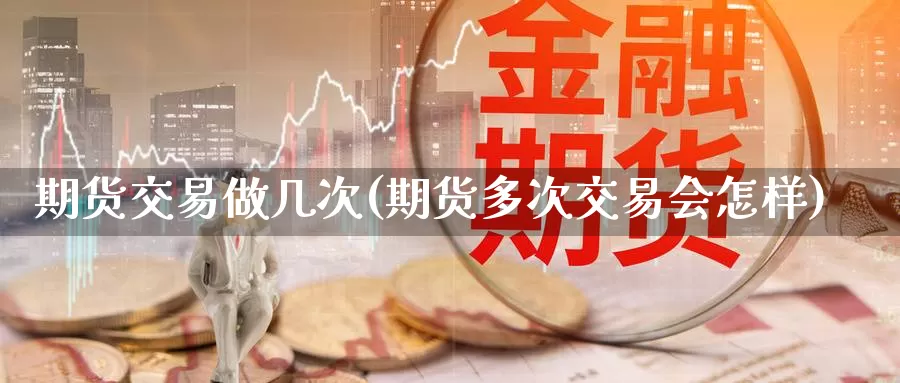 期货交易做几次(期货多次交易会怎样)_https://www.txjjpc.com_农产品期货_第1张