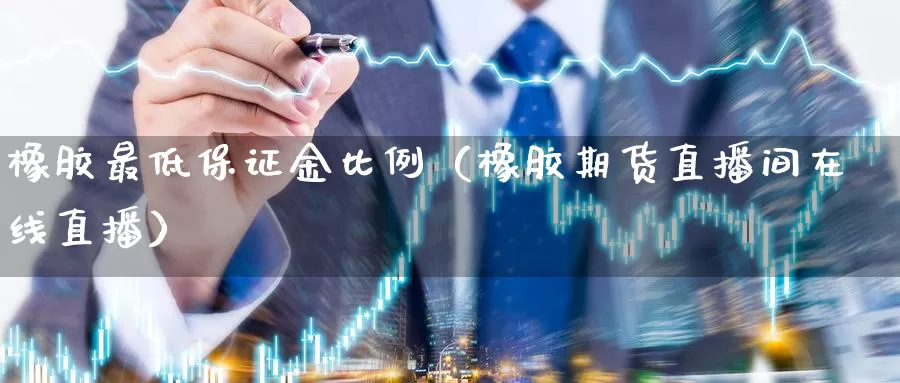 橡胶最低保证金比例（橡胶期货直播间在线直播）_https://www.txjjpc.com_期货技术分析_第1张