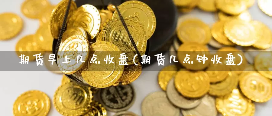 期货早上几点收盘(期货几点钟收盘)_https://www.txjjpc.com_股指期货_第1张