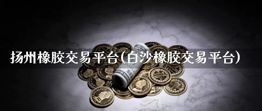 扬州橡胶交易平台(白沙橡胶交易平台)_https://www.txjjpc.com_黄金期货_第1张