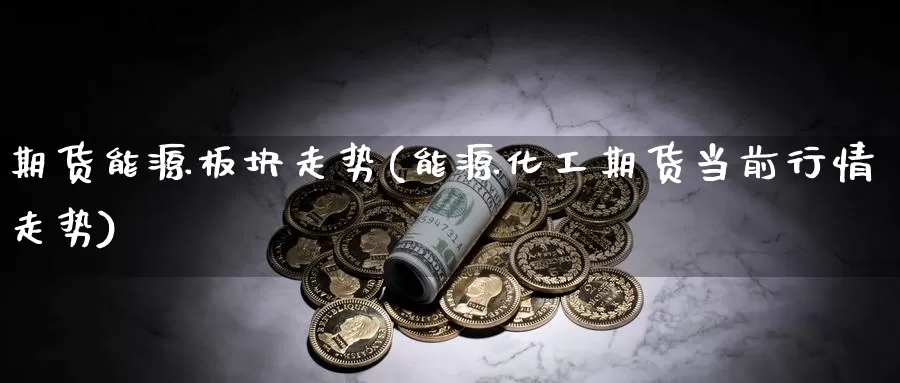 期货能源板块走势(能源化工期货当前行情走势)_https://www.txjjpc.com_期货科普_第1张