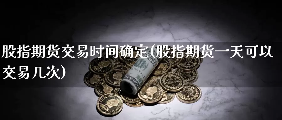 股指期货交易时间确定(股指期货一天可以交易几次)_https://www.txjjpc.com_股指期货_第1张