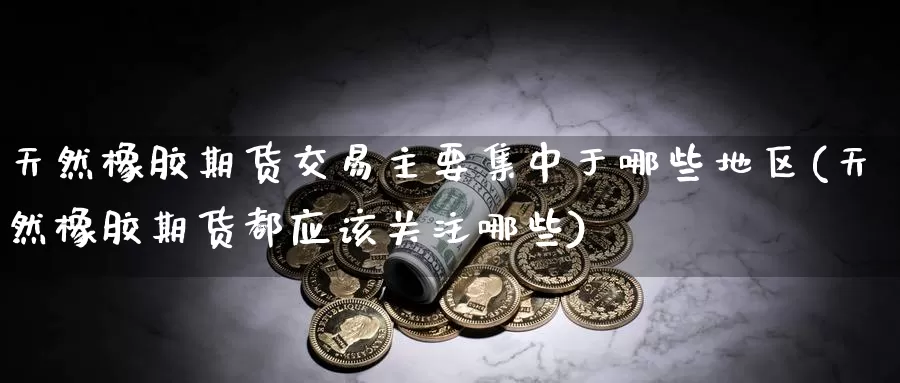 天然橡胶期货交易主要集中于哪些地区(天然橡胶期货都应该关注哪些)_https://www.txjjpc.com_原油期货_第1张