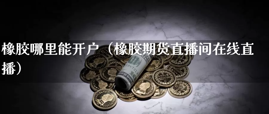 橡胶哪里能开户（橡胶期货直播间在线直播）_https://www.txjjpc.com_期货技术分析_第1张