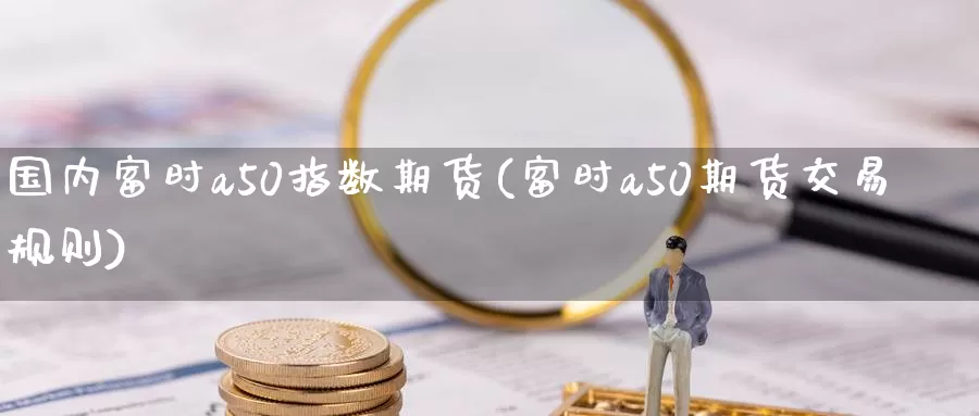 国内富时a50指数期货(富时a50期货交易规则)_https://www.txjjpc.com_期货行业分析_第1张